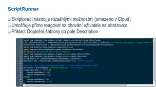 11
ScriptRunner
 Skriptovací nástroj s rozsáhlými možnostmi (omezeno v Cloud)
 Umožňuje přímo reagovat na chování uživatele na obrazovce
 Příklad: Doplnění šablony do pole Description
 