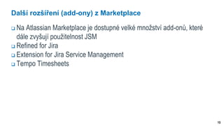 15
Další rozšíření (add-ony) z Marketplace
 Na Atlassian Marketplace je dostupné velké množství add-onů, které
dále zvyšují použitelnost JSM
 Refined for Jira
 Extension for Jira Service Management
 Tempo Timesheets
 