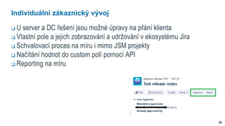 19
Individuální zákaznický vývoj
 U server a DC řešení jsou možné úpravy na přání klienta
 Vlastní pole a jejich zobrazování a udržování v ekosystému Jira
 Schvalovací proces na míru i mimo JSM projekty
 Načítání hodnot do custom polí pomocí API
 Reporting na míru
 
