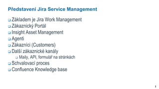3
Představení Jira Service Management
 Základem je Jira Work Management
 Zákaznický Portál
 Insight Asset Management
 Agenti
 Zákazníci (Customers)
 Další zákaznické kanály
 Maily, API, formulář na stránkách
 Schvalovací proces
 Confluence Knowledge base
 