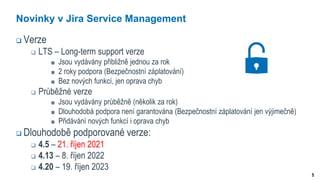 5
Novinky v Jira Service Management
 Verze
 LTS – Long-term support verze
Jsou vydávány přibližně jednou za rok
2 roky podpora (Bezpečnostní záplatování)
Bez nových funkcí, jen oprava chyb
 Průběžné verze
Jsou vydávány průběžně (několik za rok)
Dlouhodobá podpora není garantována (Bezpečnostní záplatování jen výjimečně)
Přidávání nových funkcí i oprava chyb
 Dlouhodobě podporované verze:
 4.5 – 21. říjen 2021
 4.13 – 8. říjen 2022
 4.20 – 19. říjen 2023
 