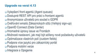 6
Upgrade na verzi 4.13
 Vylepšení front agentů (Agent queues)
 Dostupné REST API pro práci s frontami agentů
 Anonymizace uživatelů pro soulad s GDPR
 Ověřování emailů Zákaznických účtů (Veřejný sign-up)
 OpenID Connect (Data Center)
 Hromadné úpravy issue ve Frontách
 Možnosti nastavení, jak mají být sdíleny nové požadavky uživatelů
 Optimalizace vlastních polí (custom fields)
 Podpora více jazyků pro zákaznícký portál
 Podpora mobilní verze
 Integrace s Opsgenie
 