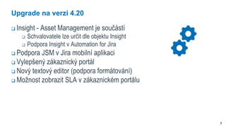7
Upgrade na verzi 4.20
 Insight - Asset Management je součástí
 Schvalovatele lze určit dle objektu Insight
 Podpora Insight v Automation for Jira
 Podpora JSM v Jira mobilní aplikaci
 Vylepšený zákaznický portál
 Nový textový editor (podpora formátování)
 Možnost zobrazit SLA v zákaznickém portálu
 