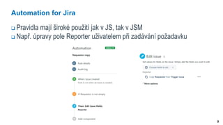 9
Automation for Jira
 Pravidla mají široké použití jak v JS, tak v JSM
 Např. úpravy pole Reporter uživatelem při zadávání požadavku
 
