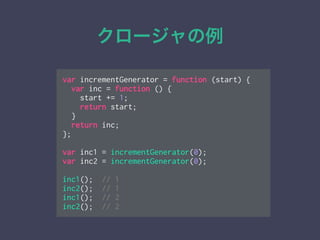 クロージャの例
var incrementGenerator = function (start) {
var inc = function () {
start += 1;
return start;
}
return inc;
};
!
var inc1 = incrementGenerator(0);
var inc2 = incrementGenerator(0);
!
inc1(); // 1
inc2(); // 1
inc1(); // 2
inc2(); // 2
 