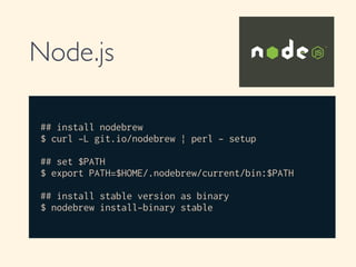 Node.js
## install nodebrew
$ curl -L git.io/nodebrew | perl - setup
!
## set $PATH
$ export PATH=$HOME/.nodebrew/current/bin:$PATH
## install stable version as binary
$ nodebrew install-binary stable
 