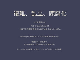 複雑、乱立、陳腐化
JavaScriptで実現することに対する要求が高まった
!
学習コストの高まり
でも中規模以上なら使わないと破綻する
!
トレードオフを考慮した設計、チームビルディングが必要
UXを意識した
モダンなJavaScriptは
もはや片手間で扱えるものではなくなったっぽい
 