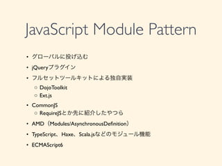 JavaScript Module Pattern
	

&bull;	

 グローバルに投げ込む	

	

&bull;	

 jQueryプラグイン	

	

&bull;	

 フルセットツールキットによる独自実装	

	

 ◦	

DojoToolkit	

	

 ◦	

Ext.js	

	

&bull;	

 CommonJS	

	

 ◦	

RequireJSとか先に紹介したやつら	

	

&bull;	

 AMD（Modules/AsynchronousDeﬁnition）	

	

&bull;	

 TypeScript、Haxe、Scala.jsなどのモジュール機能	

	

&bull;	

 ECMAScript6
 