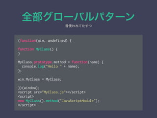 全部グローバルパターン
(function(win, undefined) {
!
function MyClass() {
}
!
MyClass.prototype.method = function(name) {
console.log("Hello " + name);
};
!
win.MyClass = MyClass;
!
})(window);
<script src="MyClass.js"></script>
<script>
new MyClass().method("JavaScriptModule");
</script>
昔使われてたやつ
 