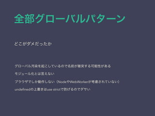 全部グローバルパターン
どこがダメだったか
グローバル汚染を起こしているので名前が衝突する可能性がある
モジュール化とは言えない
ブラウザでしか動作しない（NodeやWebWorkerが考慮されていない）
undeﬁnedの上書きはuse strictで防げるのでダサい
 