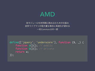 AMD
各モジュールを非同期に読み込むための仕組み
依存ライブラリが超大量な場合に高速化が望める
一応CommonJSの一部
!
define(['jquery', 'underscore'], function ($, _) {
function a(){}; // public
function b(){}; // private
return a;
});
 