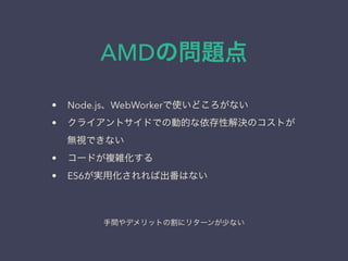 AMDの問題点
&bull; Node.js、WebWorkerで使いどころがない
&bull; クライアントサイドでの動的な依存性解決のコストが
無視できない
&bull; コードが複雑化する
&bull; ES6が実用化されれば出番はない
手間やデメリットの割にリターンが少ない
 