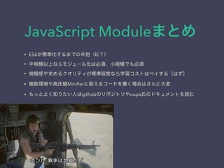JavaScript Moduleまとめ
&bull; ES6が標準化するまでの辛抱（IE？）
&bull; 中規模以上ならモジュール化は必須、小規模でも必須
&bull; 規模感や求めるクオリティが標準程度なら学習コストはペイする（はず）
&bull; 複数環境や高圧縮Miniﬁerに耐えるコードを書く場合はさらに大変
&bull; もっとよく知りたい人はgithubのリポジトリやuupa氏のドキュメントを読む
 