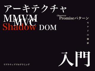 アーキテクチャ
MMVM
入門
MVC モ
ナ
ド
の
価
値
Promiseパターン
Shadow DOM
Observer
リアクティブプログラミング
 