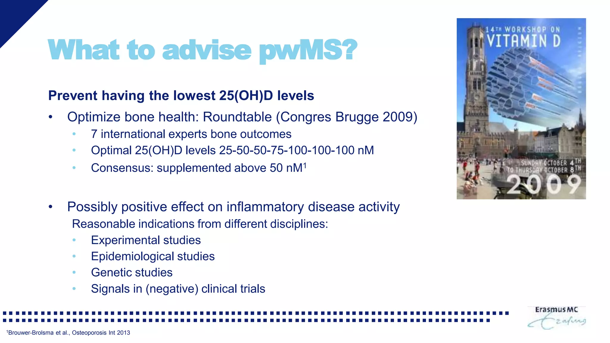 What to advise pwMS?
Prevent having the lowest 25(OH)D levels
• Optimize bone health: Roundtable (Congres Brugge 2009)
• 7 international experts bone outcomes
• Optimal 25(OH)D levels 25-50-50-75-100-100-100 nM
• Consensus: supplemented above 50 nM1
• Possibly positive effect on inflammatory disease activity
Reasonable indications from different disciplines:
• Experimental studies
• Epidemiological studies
• Genetic studies
• Signals in (negative) clinical trials
1Brouwer-Brolsma et al., Osteoporosis Int 2013
 