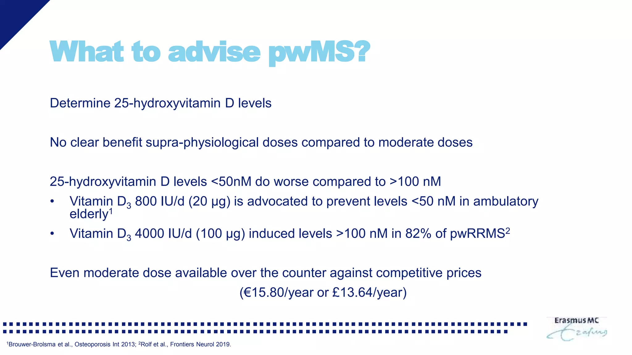 What to advise pwMS?
Determine 25-hydroxyvitamin D levels
No clear benefit supra-physiological doses compared to moderate doses
25-hydroxyvitamin D levels <50nM do worse compared to >100 nM
• Vitamin D3 800 IU/d (20 µg) is advocated to prevent levels <50 nM in ambulatory
elderly1
• Vitamin D3 4000 IU/d (100 µg) induced levels >100 nM in 82% of pwRRMS2
Even moderate dose available over the counter against competitive prices
(€15.80/year or £13.64/year)
1Brouwer-Brolsma et al., Osteoporosis Int 2013; 2Rolf et al., Frontiers Neurol 2019.
 