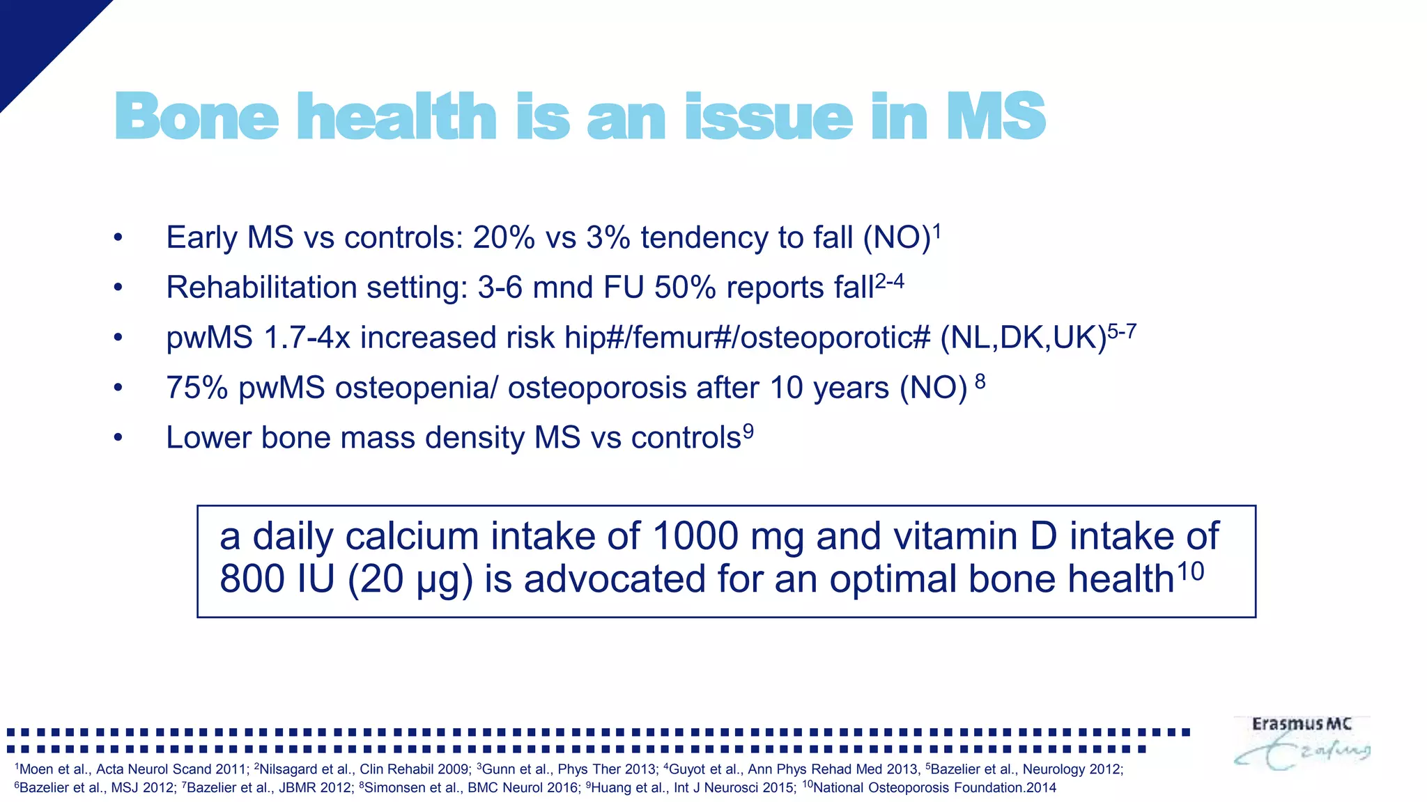 Bone health is an issue in MS
• Early MS vs controls: 20% vs 3% tendency to fall (NO)1
• Rehabilitation setting: 3-6 mnd FU 50% reports fall2-4
• pwMS 1.7-4x increased risk hip#/femur#/osteoporotic# (NL,DK,UK)5-7
• 75% pwMS osteopenia/ osteoporosis after 10 years (NO) 8
• Lower bone mass density MS vs controls9
a daily calcium intake of 1000 mg and vitamin D intake of
800 IU (20 μg) is advocated for an optimal bone health10
1Moen et al., Acta Neurol Scand 2011; 2Nilsagard et al., Clin Rehabil 2009; 3Gunn et al., Phys Ther 2013; 4Guyot et al., Ann Phys Rehad Med 2013, 5Bazelier et al., Neurology 2012;
6Bazelier et al., MSJ 2012; 7Bazelier et al., JBMR 2012; 8Simonsen et al., BMC Neurol 2016; 9Huang et al., Int J Neurosci 2015; 10National Osteoporosis Foundation.2014
 