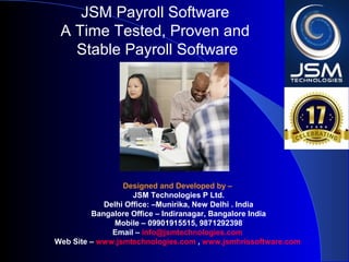 JSM Payroll 
A Time Tested, Proven and 
Stable Payroll Software 
Designed and Developed by – 
JSM Technologies P Ltd. 
Delhi Office: – Kalkaji, New Dellhi . India 
Bangalore Office – Indiranagar, Bangalore India 
Mobile - 09901915515 
Email – info@jsmtechnologies.com 
Web Site – www.jsmtechnologies.com 
 
