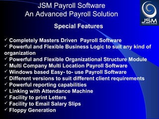JSM Payroll 
An Advanced Payroll Solution 
Special Features 
 Completely Masters Driven Payroll Software 
 Powerful and Flexible Business Logic to suit any kind of 
organization 
 Powerful and Flexible Organizational Structure Module 
 Multi Company Multi Location Payroll Software 
 Windows based Easy- to- use Payroll Software 
 Different versions to suit different client requirements 
 Powerful reporting capabilities 
 Linking with Attendance Machine 
 Facility to print Letters 
 Facility to Email Salary Slips 
 Floppy Generation 
 
