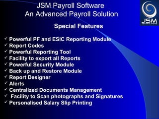 JSM Payroll 
An Advanced Payroll Solution 
Special Features 
 Powerful PF and ESIC Reporting Module 
 Report Codes 
 Powerful Reporting Tool 
 Facility to export all Reports 
 Powerful Security Module 
 Back up and Restore Module 
 Report Designer 
 Alerts 
 Centralized Documents Management 
 Facility to Scan photographs and Signatures 
 Personalised Salary Slip Printing 
 