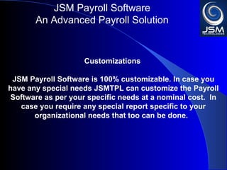 JSM Payroll 
An Advanced Payroll Solution 
Customizations 
JSM Payroll is 100% customizable. In case you have any 
special needs JSMTPL can customize the Payroll Software 
as per your specific needs at a nominal cost. In case you 
require any special report specific to your organizational 
needs that too can be done. 
 