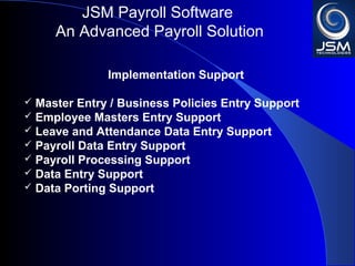 JSM Payroll 
An Advanced Payroll Solution 
Implementation Support 
 Master Entry / Business Policies Entry Support 
 Employee Masters Entry Support 
 Leave and Attendance Data Entry Support 
 Payroll Data Entry Support 
 Payroll Processing Support 
 Data Entry Support 
 Data Porting Support 
 