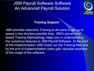JSM Payroll 
An Advanced Payroll Solution 
Training Support 
JSM provides extensive Training to all users to get up to 
speed in the shortest possible time. JSM's proven and 
tested Training Methodology helps you in understanding 
the numerous features in JSM Payroll. At the start of the 
implementation JSM charts our the Training Map and by 
the end of Implementation users gain valuable expertise of 
the usage of the software. 
 
