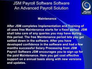 JSM Payroll 
An Advanced Payroll Solution 
Maintenance 
After JSM completes Implementation and Training of 
all uses free Maintenance starts for a fixed period. JSM 
shall take care of any queries you may have during 
this period. The free Maintenance period lets you get 
settled down in the software. After you have 
developed confidence in the software and had a few 
months successful Salary Processing from JSM 
Payroll JSM encourages you to sign up for the paid 
Maintenance. Here you get cost effective support on a 
annual basis along with new versions and updates. 
 
