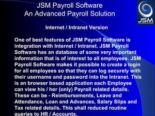 JSM Payroll 
An Advanced Payroll Solution 
Internet / Intranet Version 
One of best features of JSM Payroll is integration 
with Internet / Intranet. JSM Payroll has an 
database of some very important information that 
is of interest to all employees. JSM Payroll makes it 
possible to create a login for all employees so that 
they can log securely with their username and 
password into the Intranet. This is an browser 
based application each Employee can view his / her 
(only) Payroll related details. These can be - 
Reimbursements, Leave and Attendance, Loan and 
Advances, Salary Slips and Tax related details. This 
shall reduced routine queries to HR / Accounts. 
 