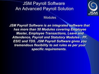 JSM Payroll 
An Advanced Payroll Solution 
MMoodduulleess 
JJSSMM PPaayyrroollll iiss aann iinntteeggrraatteedd ssooffttwwaarree tthhaatt hhaass 
mmoorree tthhaann 5500 MMoodduulleess ccoovveerriinngg EEmmppllooyyeeee MMaasstteerr,, 
EEmmppllooyyeeee TTrraannssaaccttiioonnss,, LLeeaavvee aanndd AAtttteennddeennccee,, 
PPaayyrroollll aanndd SSttaattuuttoorryy MMoodduulleess -- PPFF,, EESSIICC aanndd TTDDSS.. 
JJSSMM PPaayyrroollll ggiivveess yyoouu ttrreemmeennddoouuss fflleexxiibbiilliittyy ttoo sseett 
rruulleess aass ppeerr yyoouurr ssppeecciiffiicc rreeqquuiirreemmeennttss.. 
 