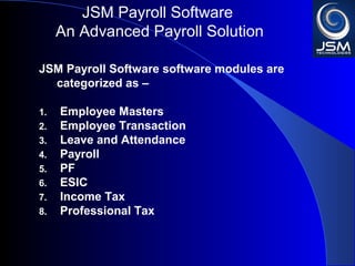 JSM Payroll 
An Advanced Payroll Solution 
JSM Payroll software modules are categorized as – 
1. Employee Masters 
2. Employee Transaction 
3. Leave and Attendance 
4. Payroll 
5. PF 
6. ESIC 
7. Income Tax 
8. Professional Tax 
 