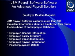 JSM Payroll 
An Advanced Payroll Solution 
Employee Masters Modules 
JSM Payroll captures more than 100 important 
information about an Employee. This forms the 
backbone of an Employee Database. 
 Employee General Information 
 Employee Salary Structure 
 Employee Dependent Details 
 Employee Payroll Information 
 Past Employment Details 
 