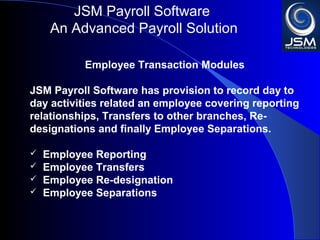 JSM Payroll 
An Advanced Payroll Solution 
Employee Transaction Modules 
JSM Payroll has provision to record day to day 
activities related an employee covering reporting 
relationships, Transfers to other branches, Re-designations 
and finally Employee Separations. 
 Employee Reporting 
 Employee Transfers 
 Employee Re-designation 
 Employee Separations 
 