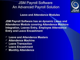 JSM Payroll 
An Advanced Payroll Solution 
Leave and Attendance Modules 
JSM Payroll has an dynamic Leave and Attendence 
Module covering Attendence Machine Integration, 
Leaves Entry, Employee Attendance Entry and Leave 
Encashment 
 Leave and Attendence Masters 
 Attendence Machine 
 Leave Transaction 
 Leave Encashment 
 Monthly Attendence 
 