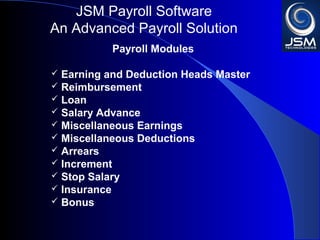 JSM Payroll 
An Advanced Payroll Solution 
Payroll Modules 
 Earning and Deduction Heads Master 
 Reimbursement 
 Loan 
 Salary Advance 
 Miscellaneous Earnings 
 Miscellaneous Deductions 
 Arrears 
 Increment 
 Stop Salary 
 Insurance 
 Bonus 
 