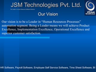 JJSSMM TTeecchhnnoollooggiieess PPvvtt.. LLttdd.. 
TThhee LLeeaaddeerr iinn HHuummaann RReessoouurrccee SSooffttwwaarree SSoolluuttiioonnss 
OOuurr VViissiioonn 
Our vision is to be a Leader in “Human Resources Processes” 
automation segment. Being a Leader means we will achieve Product 
Excellence, Implementation Excellence, Operational Excellence and 
superior customer satisfaction. 
HR Software, Payroll Software, Employee Self Service Software, Time Sheet Software, BI 
 