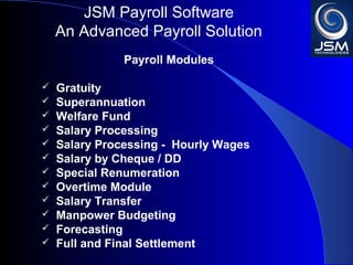 JSM Payroll 
An Advanced Payroll Solution 
Payroll Modules 
 Gratuity 
 Superannuation 
 Welfare Fund 
 Salary Processing 
 Salary Processing - Hourly Wages 
 Salary by Cheque / DD 
 Special Renumeration 
 Overtime Module 
 Salary Transfer 
 Manpower Budgeting 
 Forecasting 
 Full and Final Settlement 
 