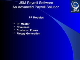 JSM Payroll 
An Advanced Payroll Solution 
PF Modules 
 PF Master 
 Nominees 
 Challans / Forms 
 Floppy Generation 
 