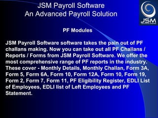 JSM Payroll 
An Advanced Payroll Solution 
PF Modules 
JSM Payroll software takes the pain out of PF challans 
making. Now you can take out all PF Challans / Reports / 
Forms from JSM Payroll. We offer the most 
comprehensive range of PF reports in the industry. These 
cover - Monthly Details, Monthly Challan, Form 3A, Form 
5, Form 6A, Form 10, Form 12A, Form 10, Form 19, Form 
2, Form 7, Form 11, PF Eligibility Register, EDLI List of 
Employees, EDLI list of Left Employees and PF 
Statement. 
 