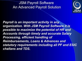 JSM Payroll 
An Advanced Payroll Solution 
Payroll is an important activity in any 
organization. With JSM Payroll it is possible to 
maximize the potential of HR and Accounts 
through timely and accurate Salary Processing, 
efficient handling of Reimbursements, Loans & 
Advances and statutory requirements including 
all PF and ESIC challans and TDS. 
 