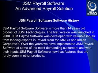 JSM Payroll 
An Advanced Payroll Solution 
JSM Payroll Software History 
JSM Payroll Software is more than 14 years old product of JSM 
Technologies. The first version was launched in 2000. JSM 
Payroll was developed with valuable inputs from leading experts 
in Payroll from top MNC's and Indian Corporate's. Over the 
years we have implemented JSM Payroll at some of the most 
demanding customers and with their inputs JSM Payroll now has 
features that are rarely seen in other products. 
 