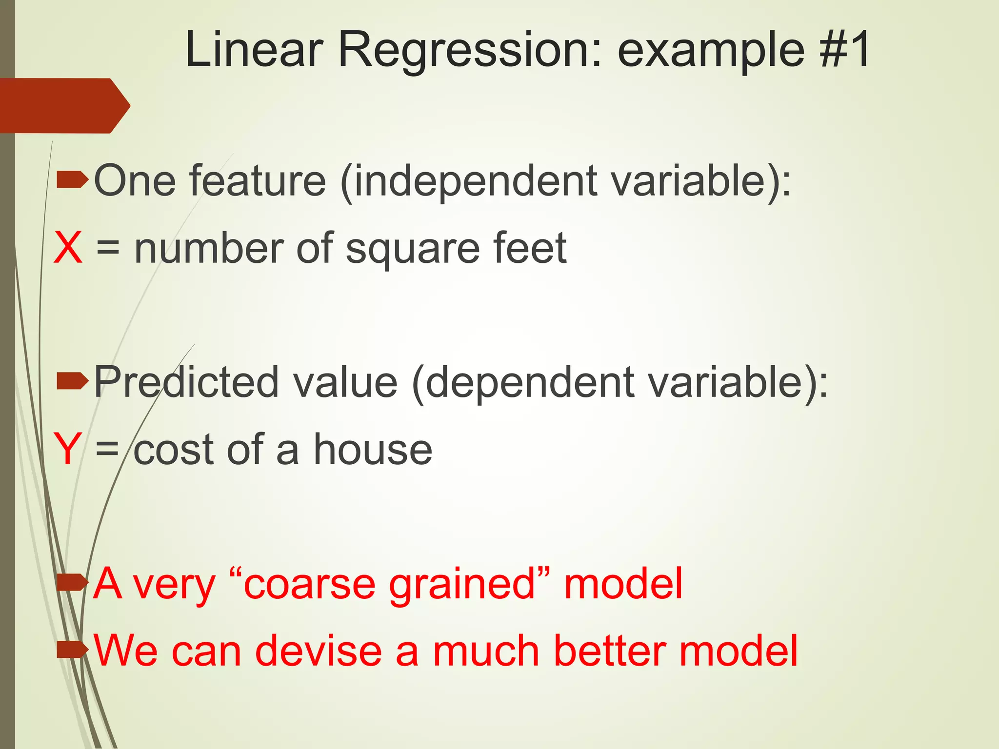 Linear Regression: example #1 One feature (independent variable): X = number of square feet Predicted value (dependent variable): Y = cost of a house A very “coarse grained” model We can devise a much better model 