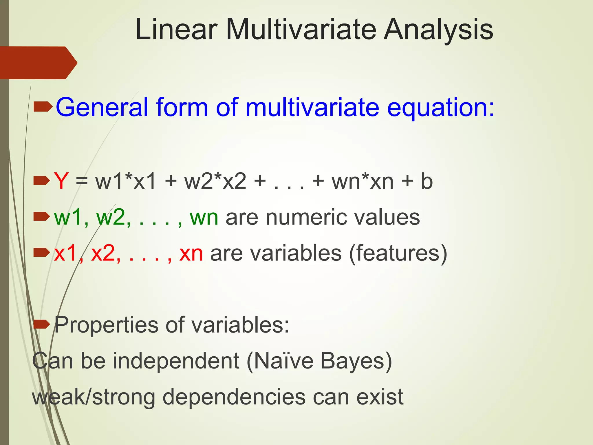 Linear Multivariate Analysis General form of multivariate equation: Y = w1*x1 + w2*x2 + . . . + wn*xn + b w1, w2, . . . , wn are numeric values x1, x2, . . . , xn are variables (features) Properties of variables: Can be independent (Naïve Bayes) weak/strong dependencies can exist 