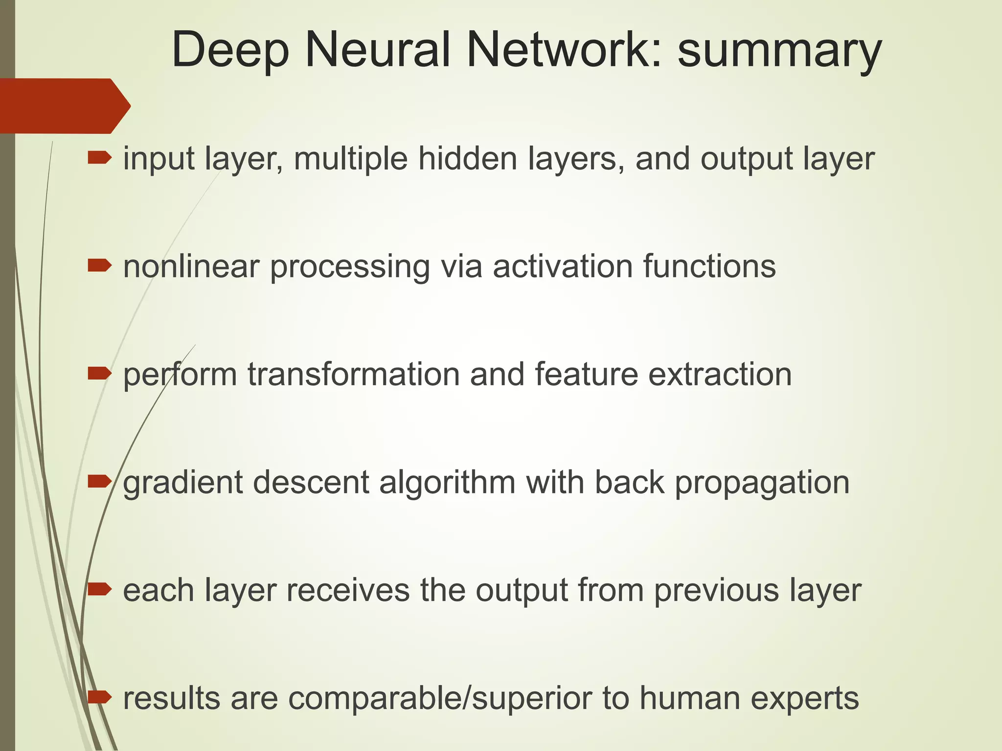 Deep Neural Network: summary  input layer, multiple hidden layers, and output layer  nonlinear processing via activation functions  perform transformation and feature extraction  gradient descent algorithm with back propagation  each layer receives the output from previous layer  results are comparable/superior to human experts 