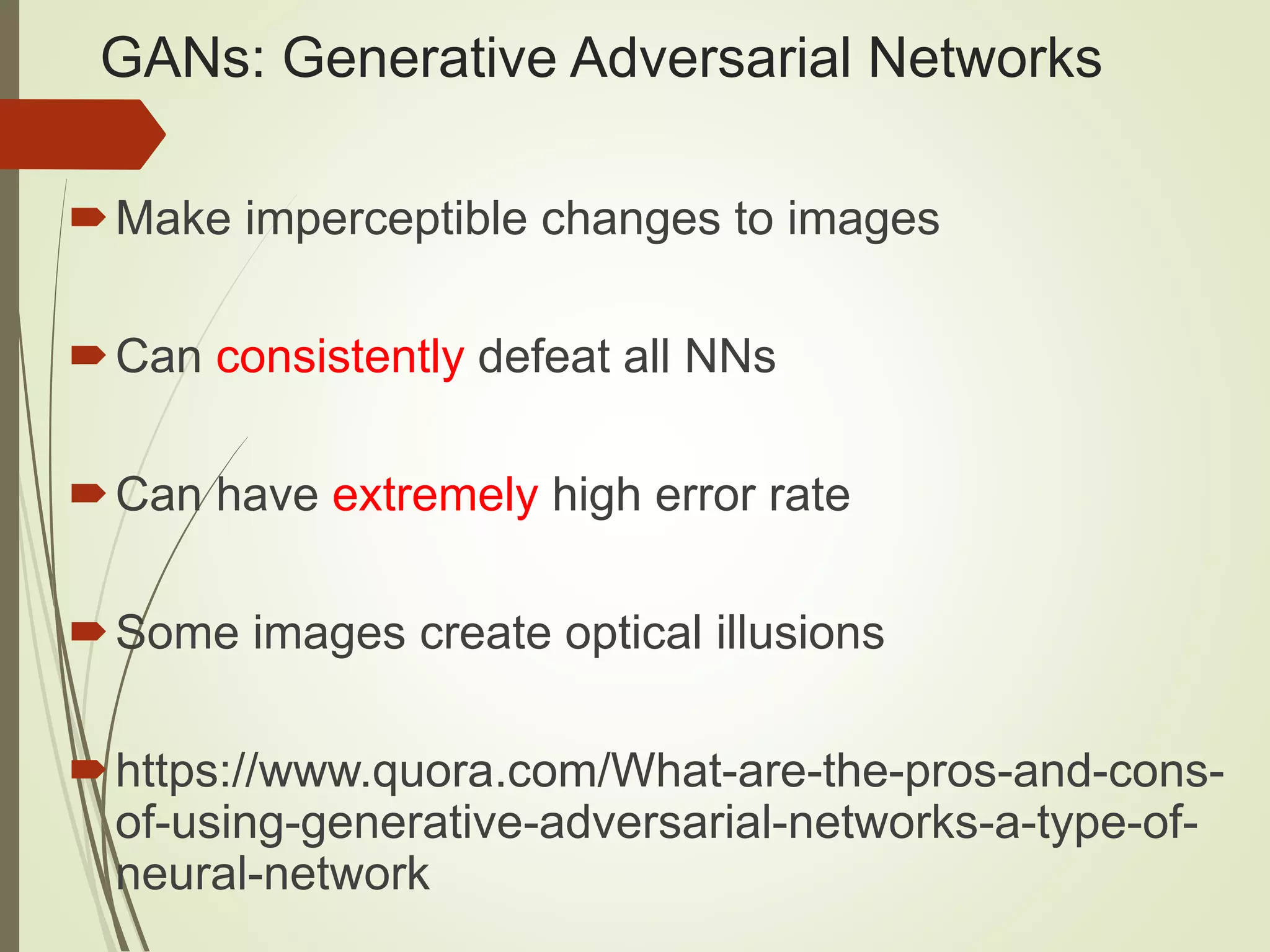 GANs: Generative Adversarial Networks Make imperceptible changes to images Can consistently defeat all NNs Can have extremely high error rate Some images create optical illusions https://www.quora.com/What-are-the-pros-and-cons- of-using-generative-adversarial-networks-a-type-of- neural-network 