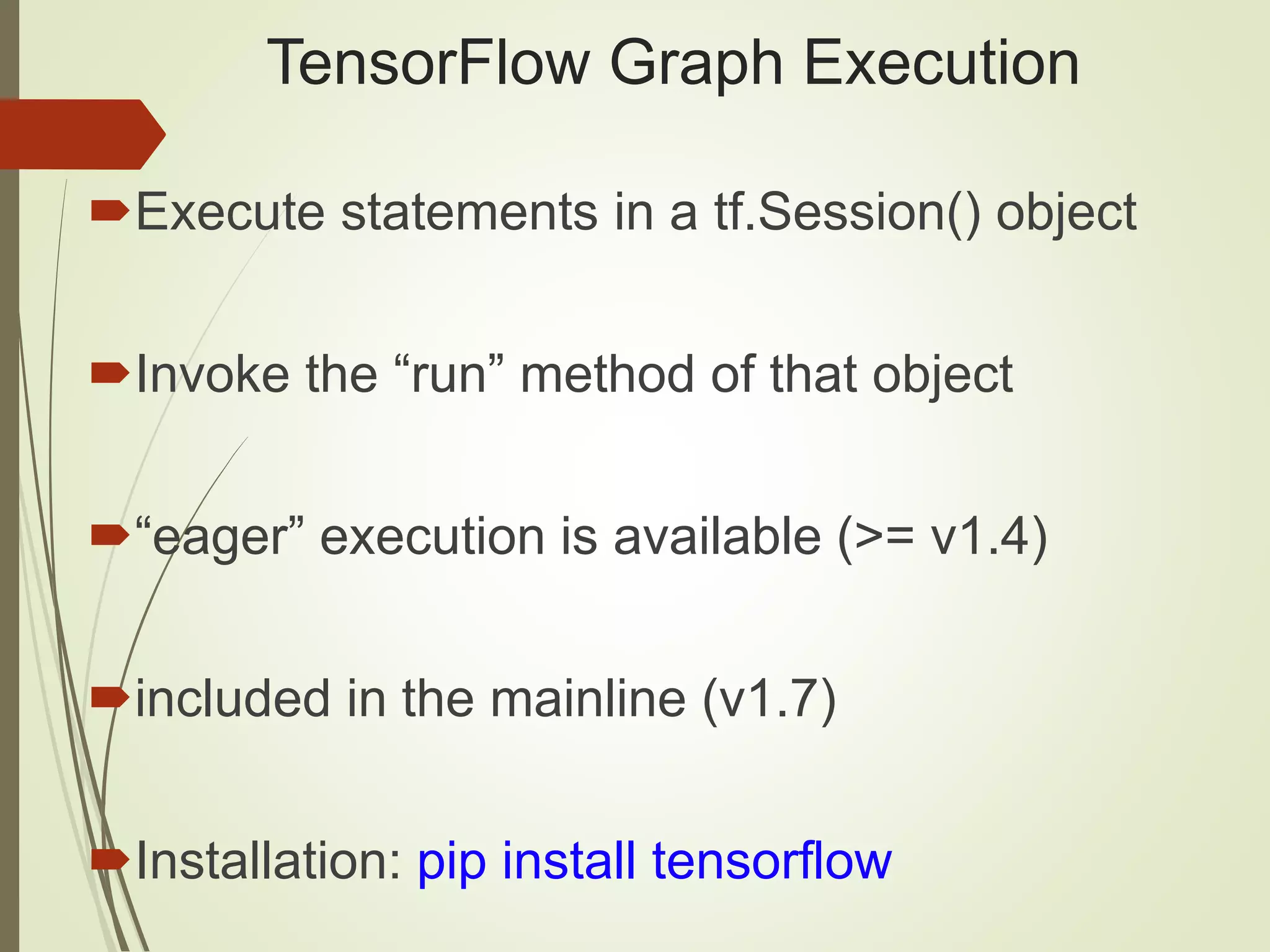 TensorFlow Graph Execution Execute statements in a tf.Session() object Invoke the “run” method of that object “eager” execution is available (>= v1.4) included in the mainline (v1.7) Installation: pip install tensorflow 