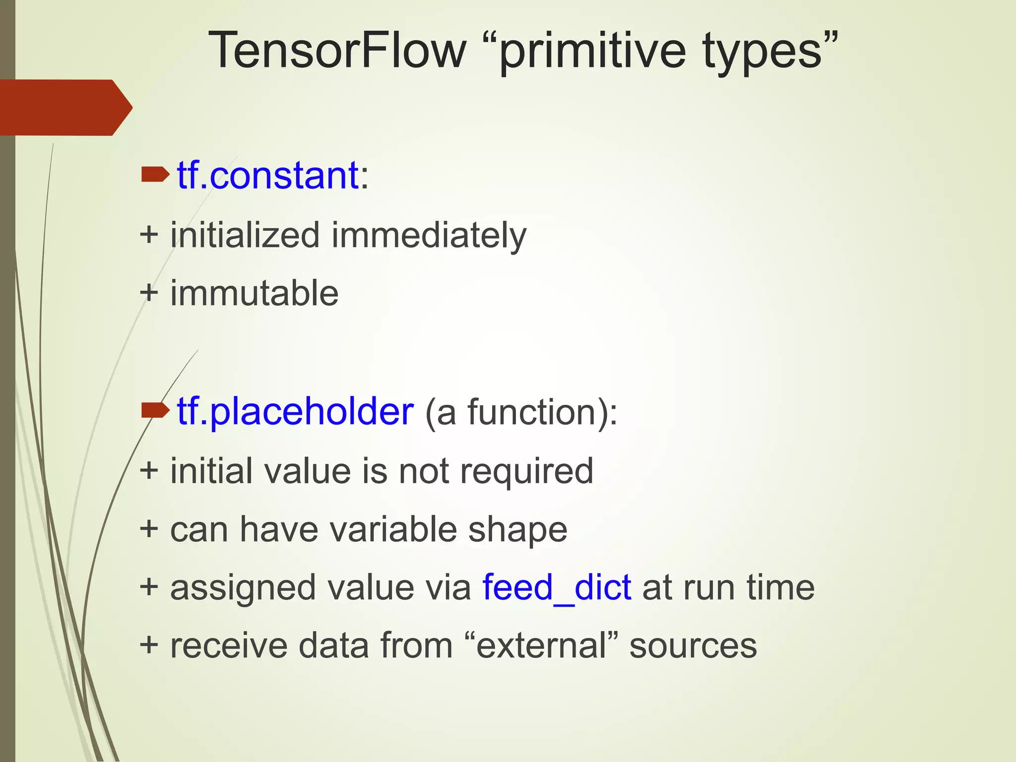 TensorFlow “primitive types” tf.constant: + initialized immediately + immutable tf.placeholder (a function): + initial value is not required + can have variable shape + assigned value via feed_dict at run time + receive data from “external” sources 