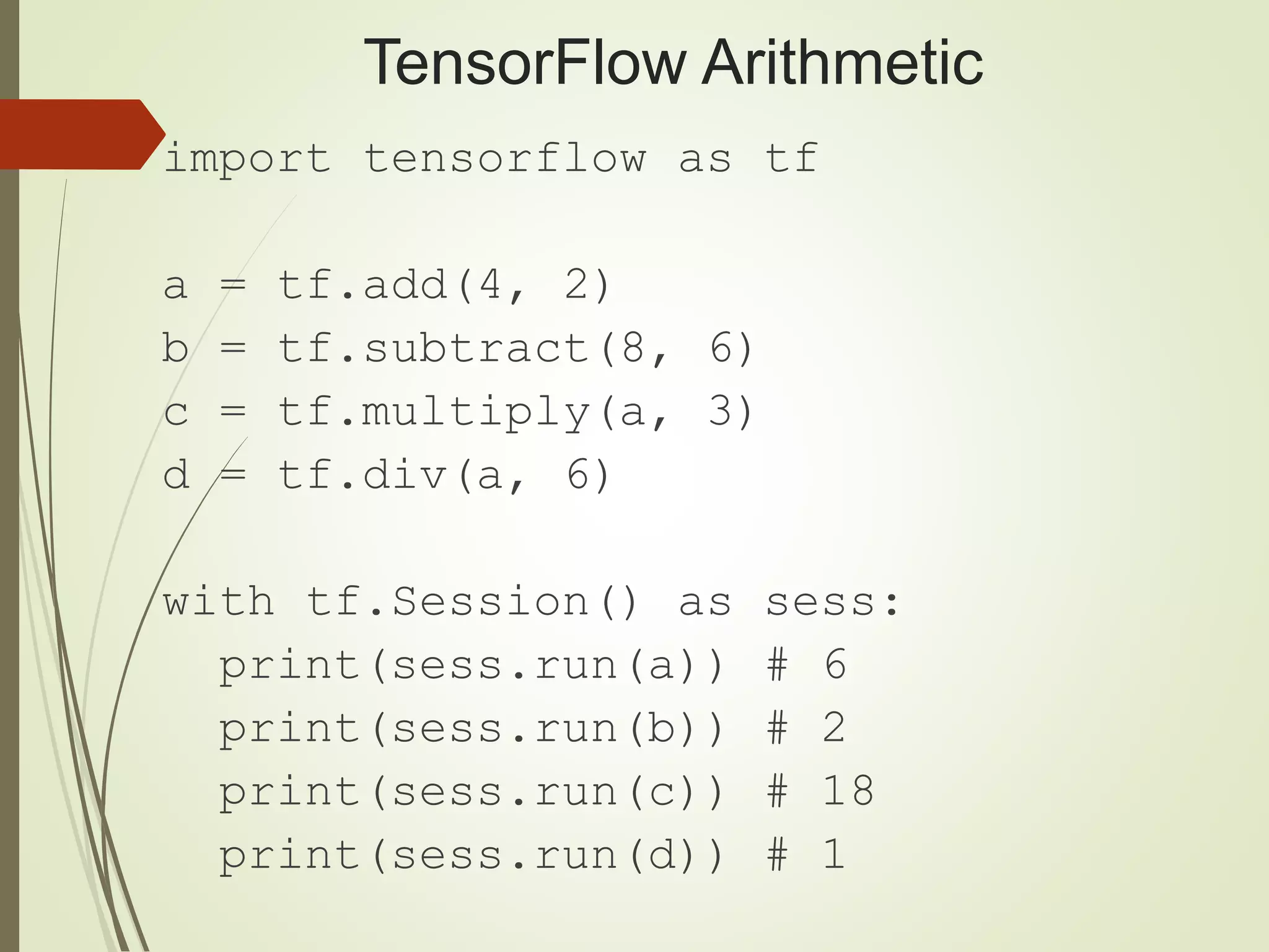 TensorFlow Arithmetic import tensorflow as tf a = tf.add(4, 2) b = tf.subtract(8, 6) c = tf.multiply(a, 3) d = tf.div(a, 6) with tf.Session() as sess: print(sess.run(a)) # 6 print(sess.run(b)) # 2 print(sess.run(c)) # 18 print(sess.run(d)) # 1 