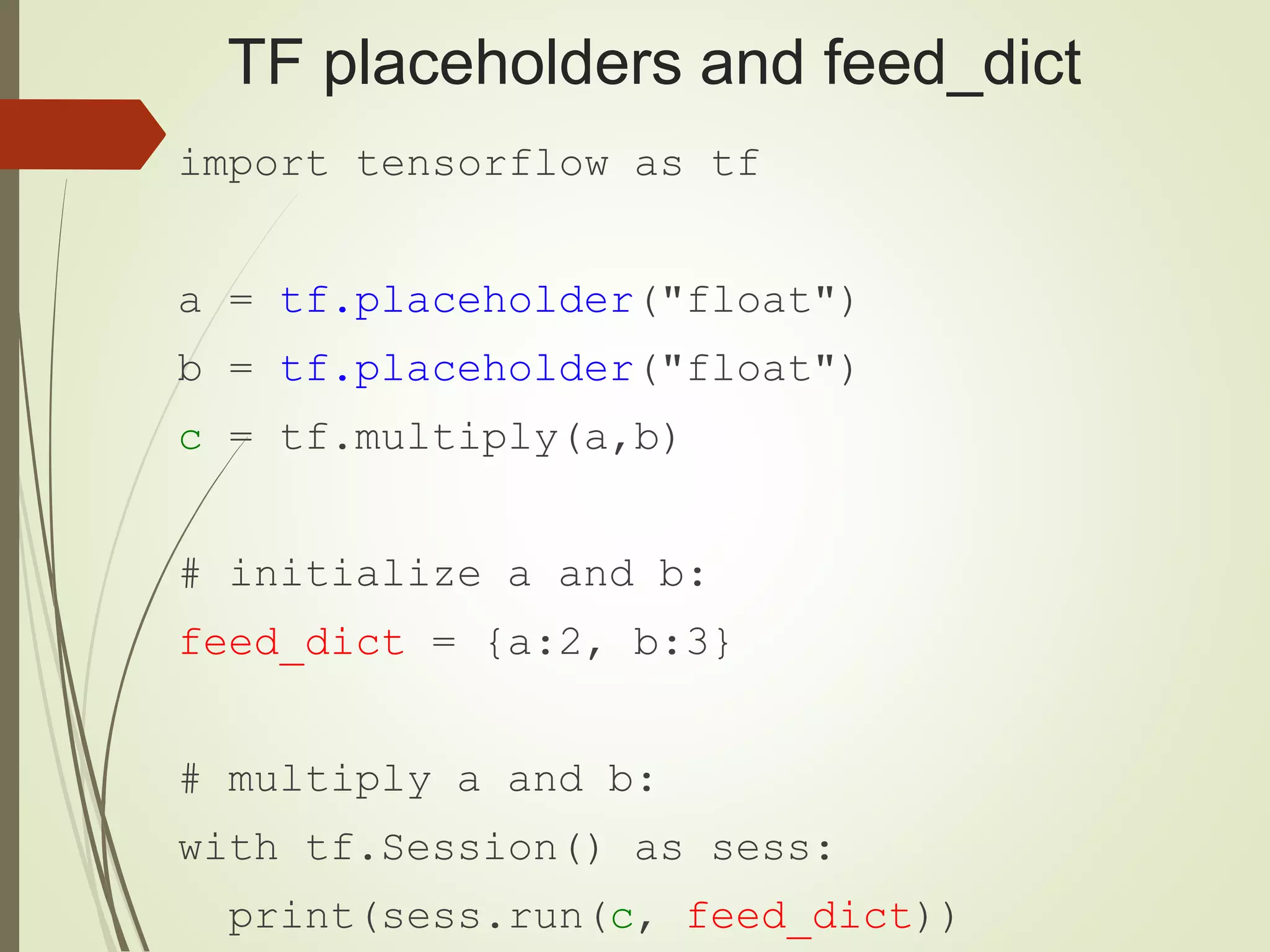 TF placeholders and feed_dict import tensorflow as tf a = tf.placeholder("float") b = tf.placeholder("float") c = tf.multiply(a,b) # initialize a and b: feed_dict = {a:2, b:3} # multiply a and b: with tf.Session() as sess: print(sess.run(c, feed_dict)) 