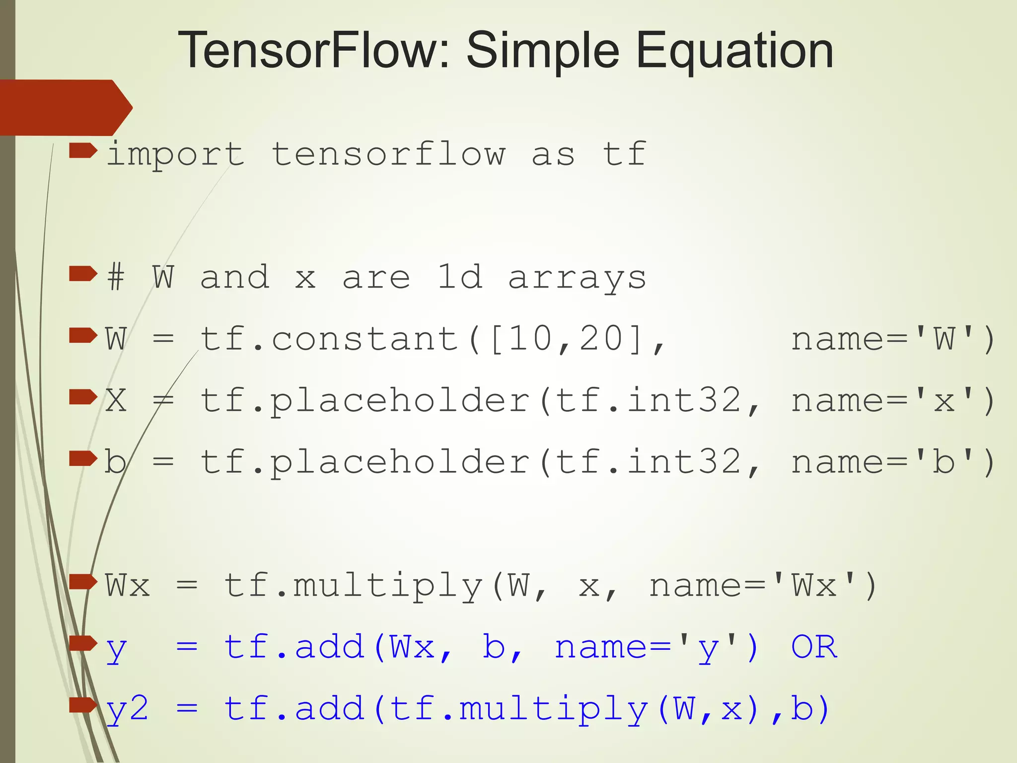 TensorFlow: Simple Equation import tensorflow as tf # W and x are 1d arrays W = tf.constant([10,20], name='W') X = tf.placeholder(tf.int32, name='x') b = tf.placeholder(tf.int32, name='b') Wx = tf.multiply(W, x, name='Wx') y = tf.add(Wx, b, name='y') OR y2 = tf.add(tf.multiply(W,x),b) 